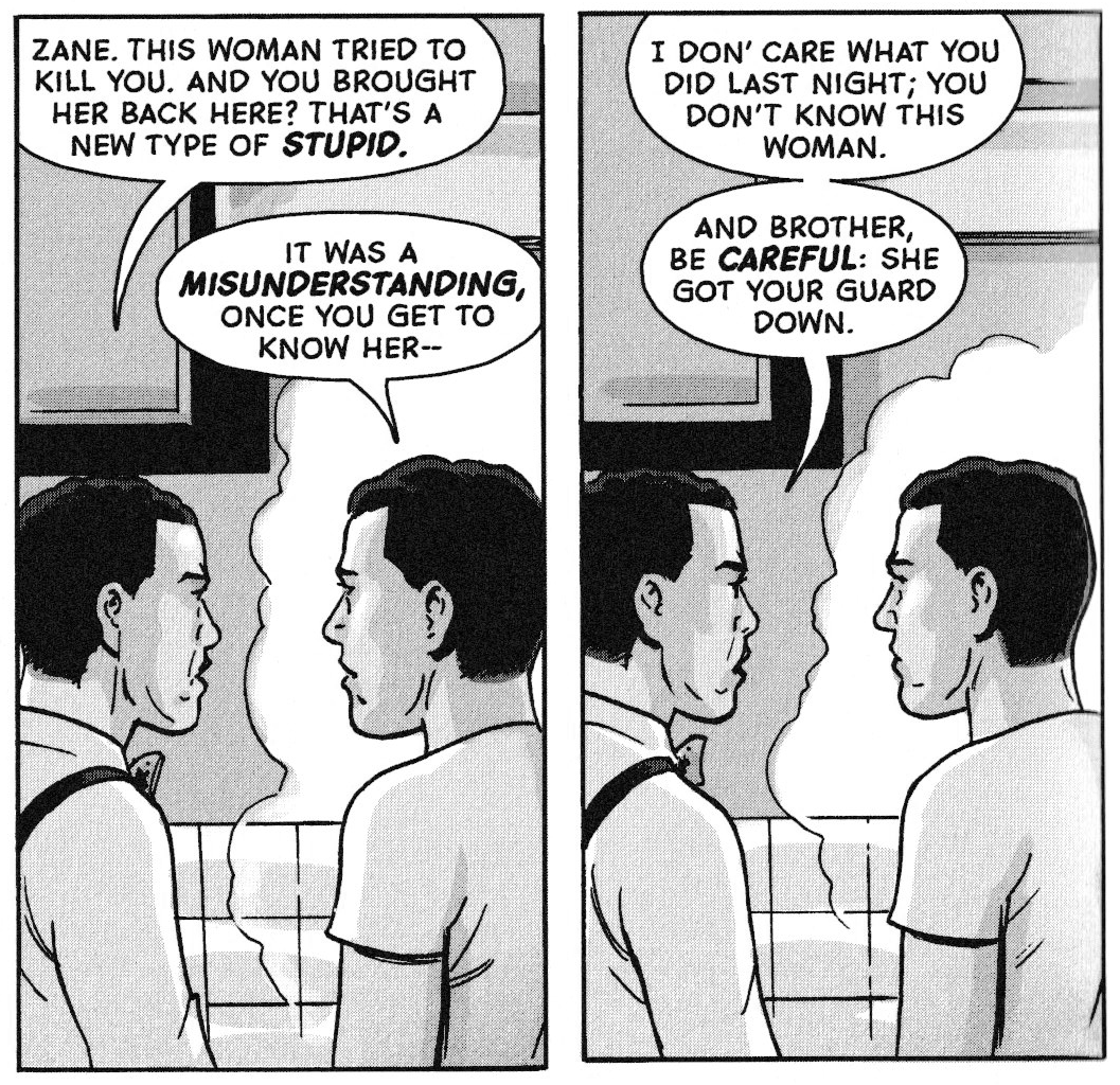 Carl and Zane are in the kitchen.

Carl says, "Zane, this woman tried to kill you. ANd you brought her back here? That's a new type of stupid."

Zane says, "It was a misunderstanding, once you get to know her--"

Next panel, Carl says "I don' care what you did last night; you don't know this woman. And brother, be careful: she got your guard down."